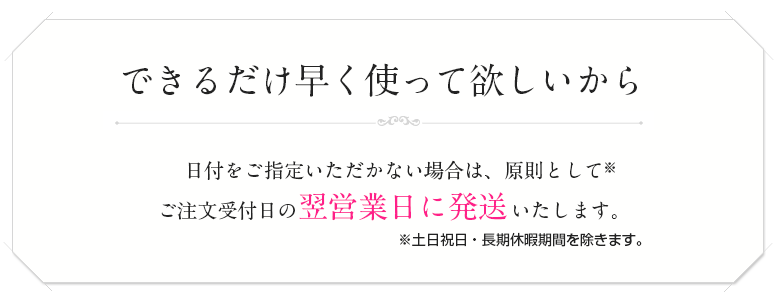 できるだけ早く使ってほしいから、日付をご指定いただがない場合は原則としてご注文受付日の翌日以内に発送します。土日祝日・長期休暇期間を除きます。