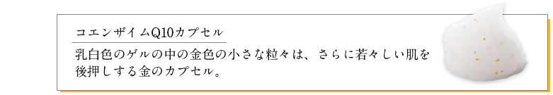 コエンザイムQ10カプセル：乳白色のゲルの中の金色の小さな粒々は、さらに若々しい肌を後押しする金のカプセル。