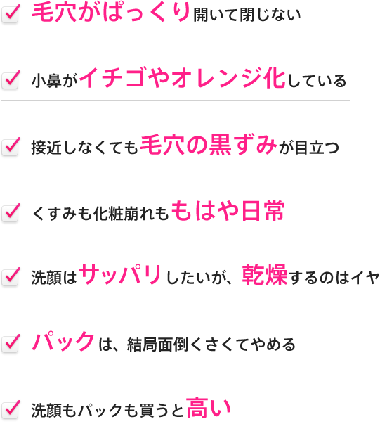 ・毛穴がぱっくり開いて閉じない・小鼻がイチゴやオレンジ化している・接近しなくても毛穴の黒ずみが目立つ・くすみも化粧崩れももはや日常・洗顔はサッパリしたいが、乾燥するのはイヤ・パックは、結局面倒くさくてやめる・洗顔もパックも買うと高い