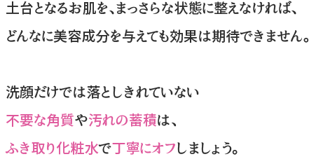 洗顔だけでは落としきれていない、ふような角質や汚れの蓄積は、ふき取り化粧水でやさしく丁寧にオフしましょう。