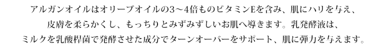 アルガンオイルはオリーブオイルの3～4倍ものビタミンEを含み、肌にハリを与え、皮膚を柔らかくし、もっちりとみずみずしいお肌へ導きます。