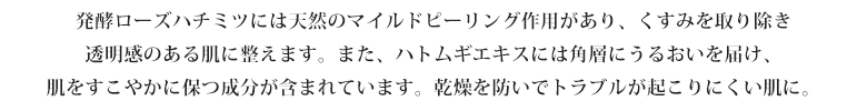 発酵ローズハチミツには天然のマイルドピーリング作用があり、くすみを取り除き透明感のある肌に整えます。