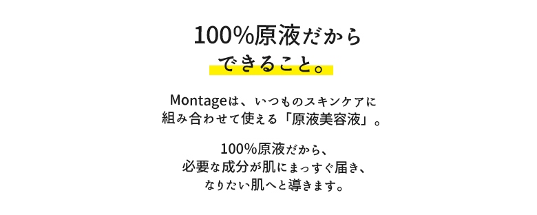 100％原液だからできること。montageは、いつものスキンケアに組み合わせて使える「原液美容液」。100％原液だから、必要な成分がまっすぐ肌へと届き、なりたい肌へと導きます。