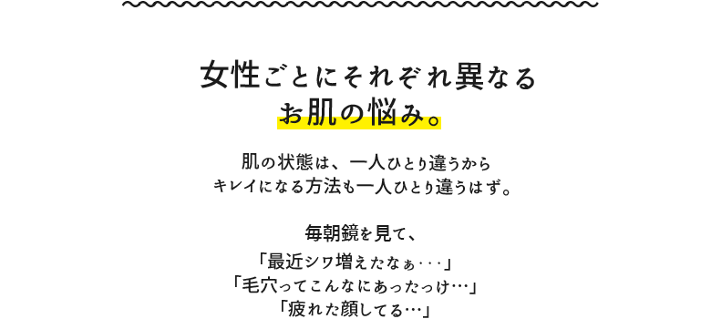 女性ごとにそれぞれ異なるお肌の悩み。肌の状態は、一人ひとり違うからキレイになる方法も一人ひとり違うはず。毎朝鏡を見て、「最近シワ増えたなぁ…」「毛穴ってこんなにあったっけ…」「疲れた顔してる…」