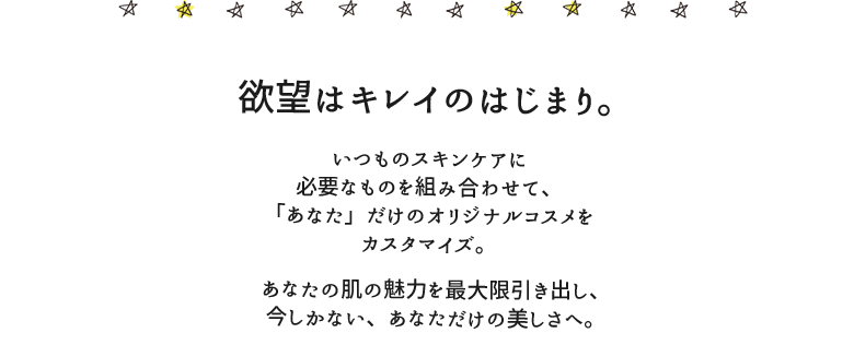 欲望はキレイのはじまり。いつものスキンケアに必要なものを組み合わせて、「あなた」だけのオリジナルコスメをカスタマイズ。あなたの肌の魅力を最大限引き出し、今しかない、あなただけの美しさへ。