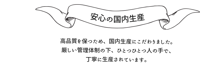 ２、安心の国内生産　高品質を保つため、国内生産にこだわりました。厳しい管理体制の下、ひとつひとつ人の手で、丁寧に生産されています。