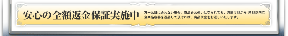 万一お肌に合わない場合、商品をお使いになられても、お届け日から30日以内に全商品容器を返品して頂ければ,商品代金をお返しいたします。,安心の全額返金保証実施中