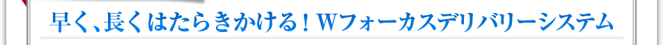 早く、長くはたらきかける！Wフォーカスデリバリーシステム