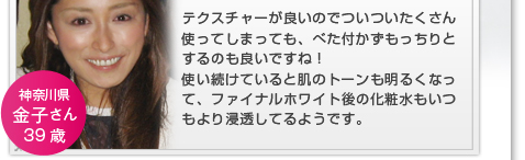 テクスチャーが良いのでついついたくさん使ってしまっても、べた付かずもっちりとするのも良いですね！使い続けていると肌のトーンも明るくなって、ファイナルホワイト後の化粧水もいつもより浸透してるようです。