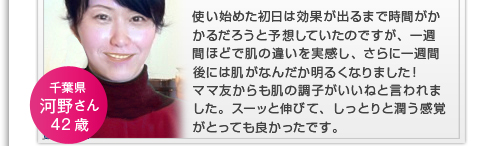 使い始めた初日は効果が出るまで時間がかかるだろうと予想していたのですが、一週間ほどで肌の違いを実感し、さらに一週間後には肌がなんだか明るくなりました！スーッと伸びて、しっとりと潤う感覚がとっても良かったです。