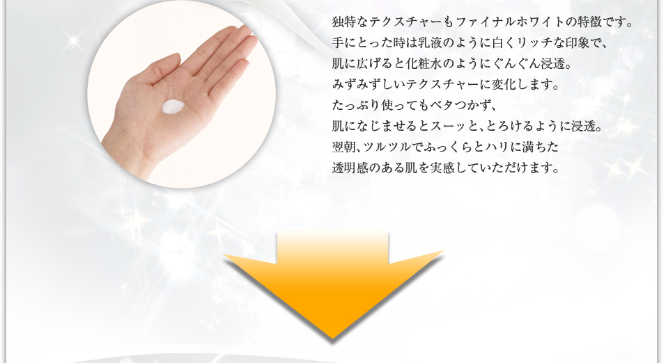 独特なテクスチャーもファイナルホワイトの特徴です。手にとった時は乳液のように白くリッチな印象で、肌になじませるとコクのある美容液が瞬時にみずみずしいテクスチャーに変化します。たっぷり使ってもベタつかず、肌になじませるとスーッと、とろけるように浸透。翌朝、ツルツルでふっくらとハリに満ちた透明感のある肌を実感していただけます。