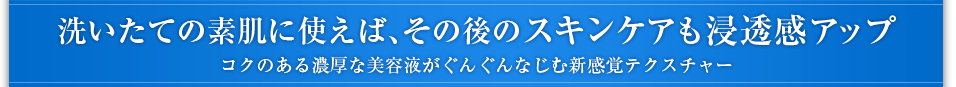 洗いたての素肌に使えば、その後のスキンケアも浸透感アップコクのある濃厚な美容液がぐんぐんなじむ新感覚テクスチャー