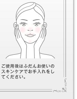 ご使用後はふだんお使いのスキンケアでお手入れをしてください。