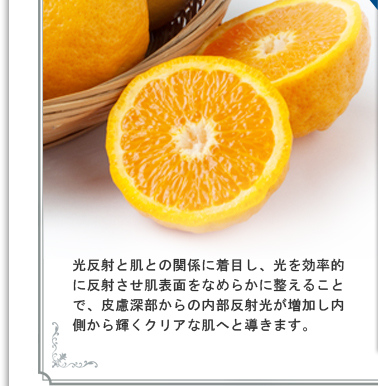 光反射と肌との関係に着目し、光を効率的に反射させ肌表面をなめらかに整えることで、皮慮深部からの内部反射光が増加し内側から輝くクリアな肌へと導きます。
