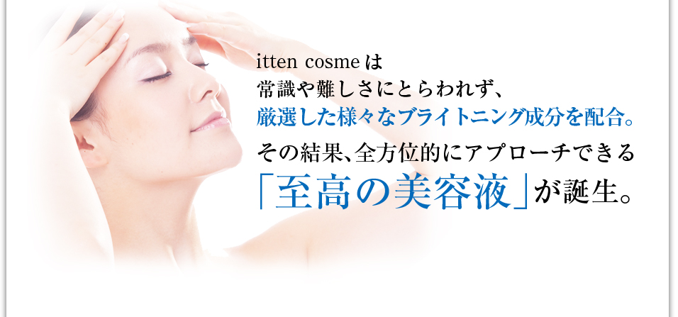 itten cosmeは常識や難しさにとらわれず、厳選した様々なブライトニング成分を配合。その結果、全方位的にアプローチできる「至高の美容液」が誕生。