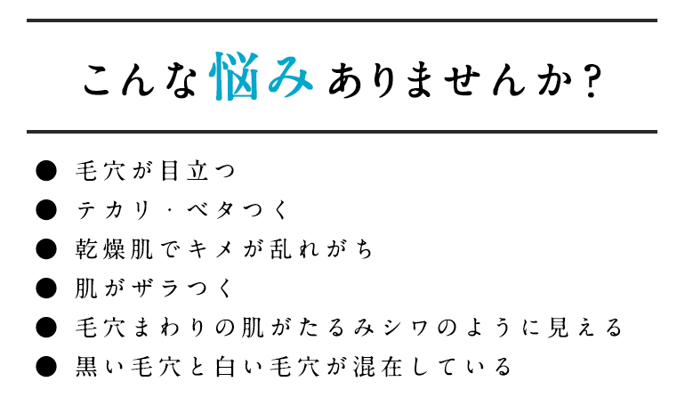 こんな悩みありませんか？● 毛穴が目立つ● テカリ・ベタつく● 乾燥肌でキメが乱れがち ● 肌がザラつく● 毛穴まわりの肌がたるみシワのように見える● 黒い毛穴と白い毛穴が混在している