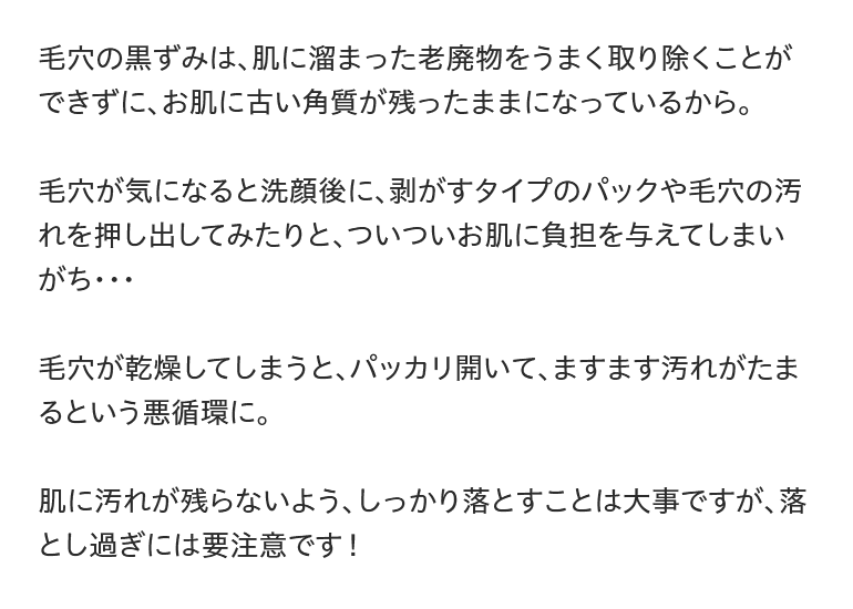 毛穴の黒ずみは、肌に溜まった老廃物をうまく取り除くことができずに、お肌に古い角質が残ったままになっているから。毛穴が気になると洗顔後に、剥がすタイプのパックや毛穴の汚れを押し出してみたりと、ついついお肌に負担を与えてしまいがち・・・毛穴が乾燥してしまうと、パッカリ開いて、ますます汚れがたまるという悪循環に。肌に汚れが残らないよう、しっかり落とすことは大事ですが、落とし過ぎには要注意です！